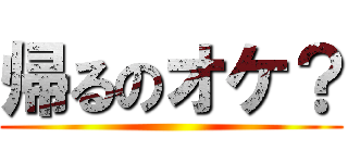 帰るのオケ？ ()