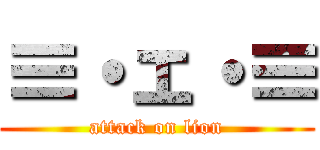 ≡・ェ・≡ (attack on lion)