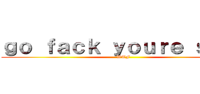 ｇｏ ｆａｃｋ ｙｏｕｒｅ ｓｅｌｆ (WTF)