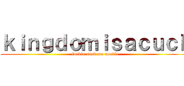 ｋｉｎｇｄｏｍｉｓａｃｕｃｋ (fuckin suck ma noodle)