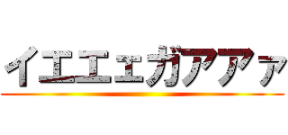イエエェガアアァ ()