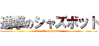 進撃のシャズボット (attack on shazbot)