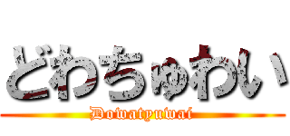 どわちゅわい (Dowatyuwai)