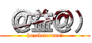（＠益＠） (huzaketeruno?)