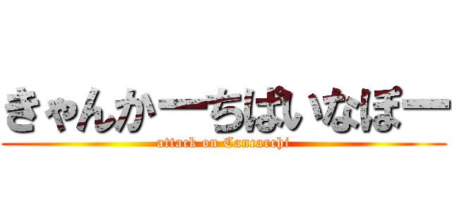 きゃんかーちぱいなぽー (attack on Cancarchi)