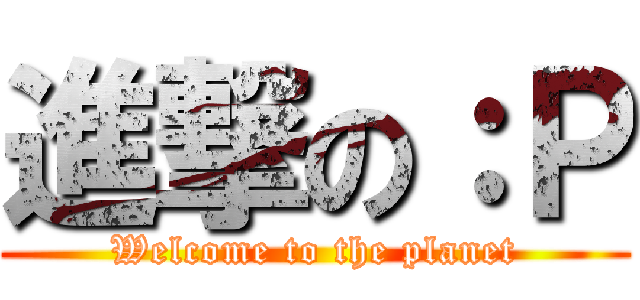 進撃の：Ｐ (Welcome to the planet)