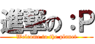 進撃の：Ｐ (Welcome to the planet)