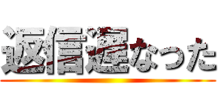 返信遅なった ()