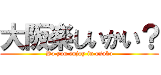 大阪楽しいかい？ (Do you enjoy in osaka)
