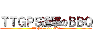 ＴＴＧＰＳ進撃のＢＢＱ (TTGPSattack on BBQ)