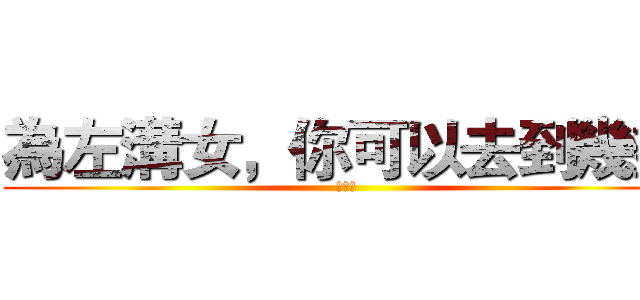 為左溝女，你可以去到幾盡 (ｏｏｏ)
