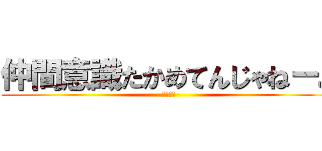 仲間意識たかめてんじゃねーよ (くだらね)