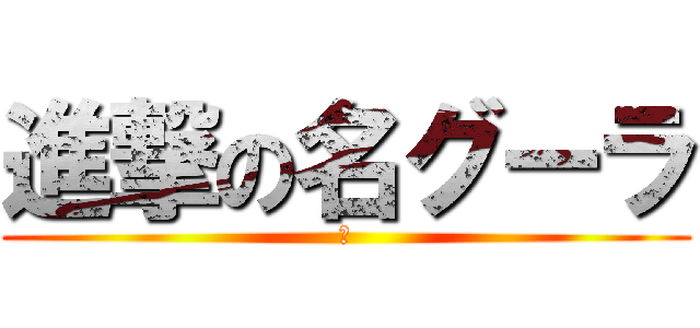 進撃の名グーラ (あ)