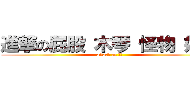 進撃の屁股 木琴 怪物 妖妖 (attack on 開大)