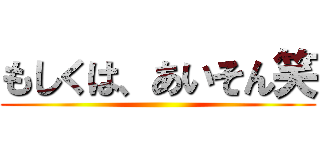 もしくは、あいそん笑 ()