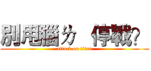 別甩腦ㄌ   停戰？ (attack on titan)