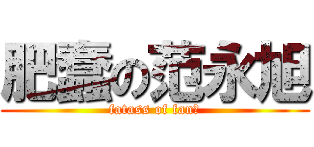 肥蠢の范永旭 (fatass of fan哦)