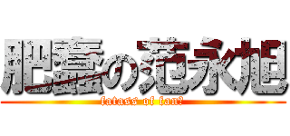 肥蠢の范永旭 (fatass of fan哦)