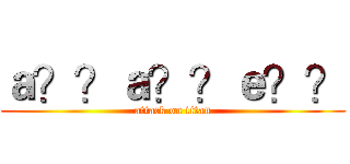 ａ？？ａ？？ｅ？？ (attack on titan)