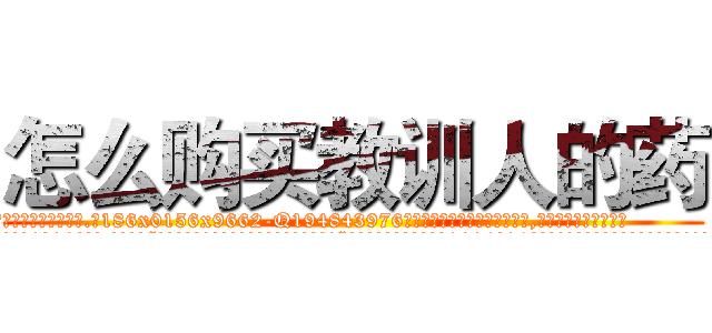 怎么购买教训人的药 (怎么购买教训人的药【电.话186x0156x9662-Q194843976林氏药业】我们做的是长期生意,靠的是老客户长期支持
参考消息网2月20日报道 韩媒称，“剩女多、离婚率高的城市，房价一定会上涨。”这是中国经济学家金岩石2016年12月参加在上海举行的房地产相关论坛时说的话。
)