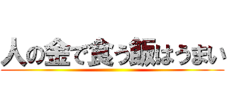 人の金で食う飯はうまい ()