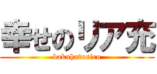 幸せのリア充 (bakuhatusiro)
