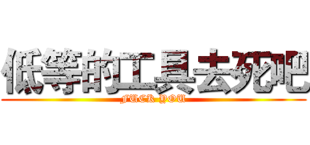 低等的工具去死吧 (FUCK YOU)