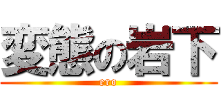 変態の岩下 (ero)