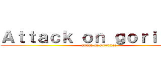 Ａｔｔａｃｋ ｏｎ ｇｏｒｉｌｌａｓ (attack on gorrillas)