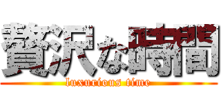 贅沢な時間 (luxurious time)