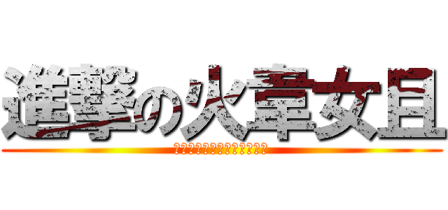 進撃の火韋女且 (＝＝＝＝＝＝＝＝＝＝＝＝＝)