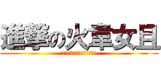 進撃の火韋女且 (＝＝＝＝＝＝＝＝＝＝＝＝＝)