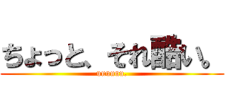 ちょっと、それ酷い。 (uuuuuu.)