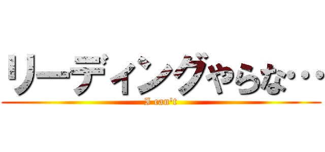 リーディングやらな… (I can't)