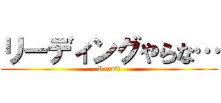 リーディングやらな… (I can't)