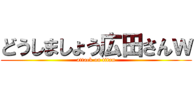 どうしましょう広田さんｗ (attack on titan)