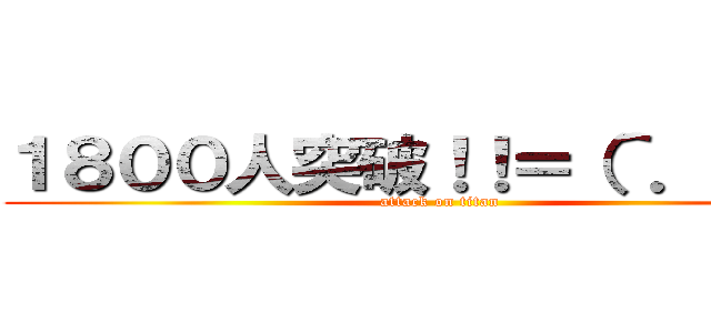 １８００人突破！！＝（＾．＾）＝ (attack on titan)