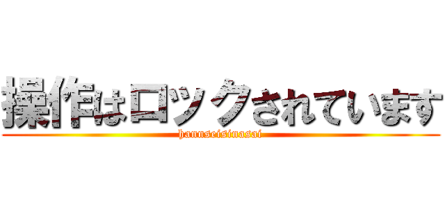 操作はロックされています (hannseisinasai)