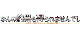 なんの釣果も得られませんでした (nannno tyoukamo eraremasendeshita)