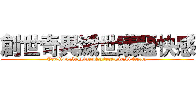 創世奇異滅世議題快感 (Creation singular pleasure mieshi topics)