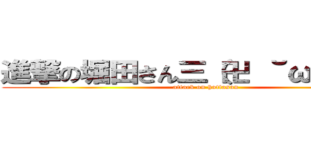 進撃の堀田さん三（卍 ˘ω˘））卍 (attack on hottasan)