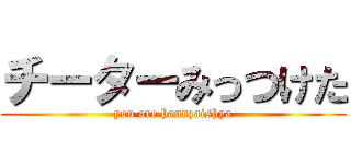 チーターみっつけた (you are hannzaishya)