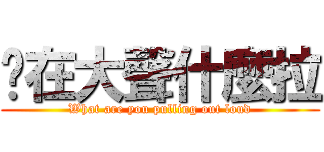 你在大聲什麼拉 (What are you pulling out loud)