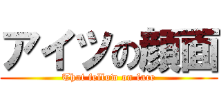 アイツの顔面 (That fellow on face)