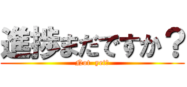 進捗まだですか？ (Not  yet?)