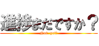 進捗まだですか？ (Not  yet?)