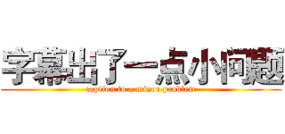 字幕出了一点小问题 (caption to a minor problem)