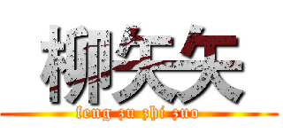   柳矢矢   (feng zu zhi zuo)