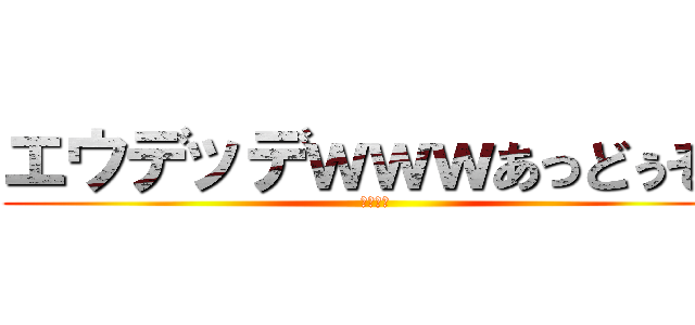 エウデッデｗｗｗあっどぅそぅ (ああああ)