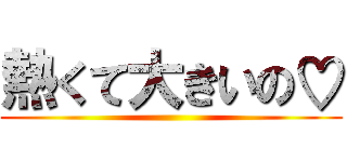 熱くて大きいの♡ ()